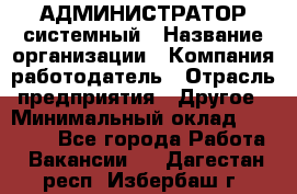 АДМИНИСТРАТОР системный › Название организации ­ Компания-работодатель › Отрасль предприятия ­ Другое › Минимальный оклад ­ 25 000 - Все города Работа » Вакансии   . Дагестан респ.,Избербаш г.